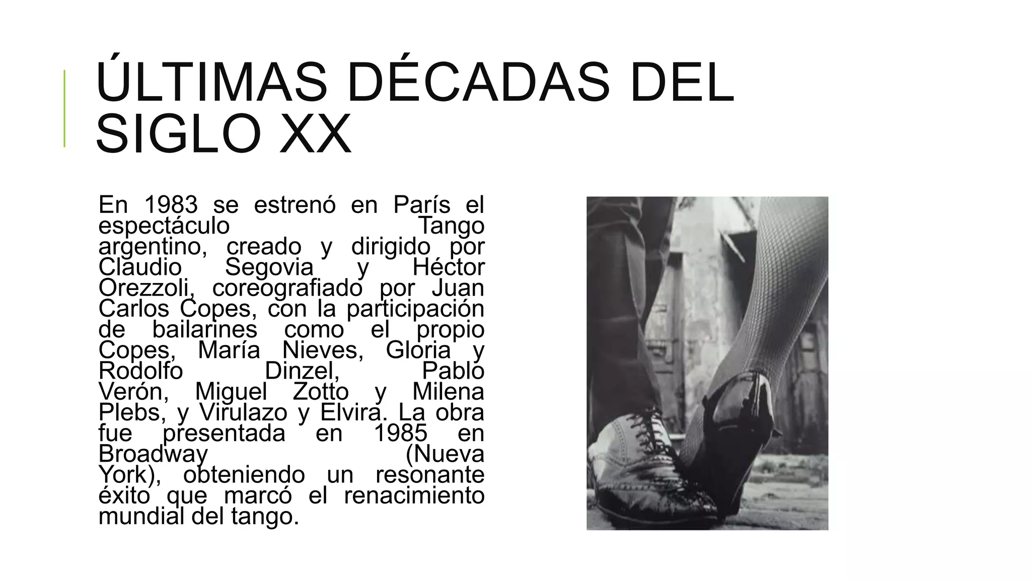 ÚLTIMAS DÉCADAS DEL
SIGLO XX
En 1983 se estrenó en París el
espectáculo                   Tango
argentino, creado y dirigido por
Claudio     Segovia     y     Héctor
Orezzoli, coreografiado por Juan
Carlos Copes, con la participación
de bailarines como el propio
Copes, María Nieves, Gloria y
Rodolfo        Dinzel,         Pablo
Verón, Miguel Zotto y Milena
Plebs, y Virulazo y Elvira. La obra
fue presentada en 1985 en
Broadway                     (Nueva
York), obteniendo un resonante
éxito que marcó el renacimiento
mundial del tango.
 