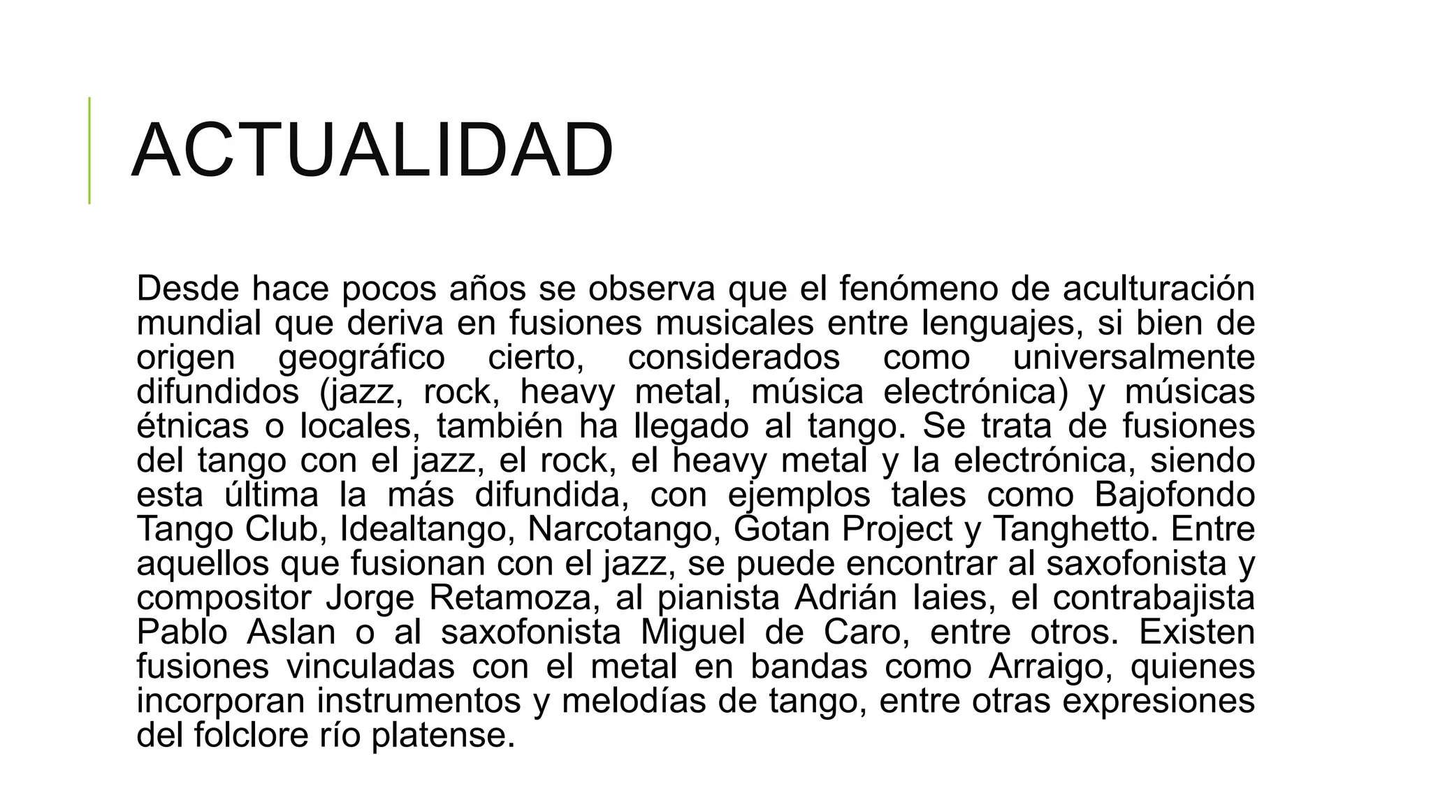 ACTUALIDAD
Desde hace pocos años se observa que el fenómeno de aculturación
mundial que deriva en fusiones musicales entre lenguajes, si bien de
origen geográfico cierto, considerados como universalmente
difundidos (jazz, rock, heavy metal, música electrónica) y músicas
étnicas o locales, también ha llegado al tango. Se trata de fusiones
del tango con el jazz, el rock, el heavy metal y la electrónica, siendo
esta última la más difundida, con ejemplos tales como Bajofondo
Tango Club, Idealtango, Narcotango, Gotan Project y Tanghetto. Entre
aquellos que fusionan con el jazz, se puede encontrar al saxofonista y
compositor Jorge Retamoza, al pianista Adrián Iaies, el contrabajista
Pablo Aslan o al saxofonista Miguel de Caro, entre otros. Existen
fusiones vinculadas con el metal en bandas como Arraigo, quienes
incorporan instrumentos y melodías de tango, entre otras expresiones
del folclore río platense.
 