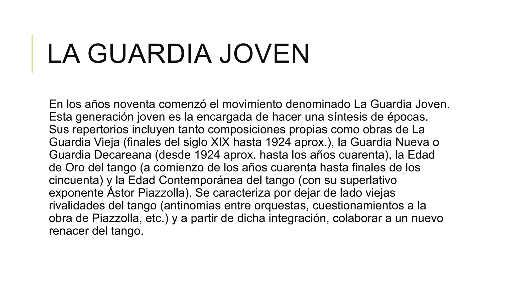 LA GUARDIA JOVEN
En los años noventa comenzó el movimiento denominado La Guardia Joven.
Esta generación joven es la encargada de hacer una síntesis de épocas.
Sus repertorios incluyen tanto composiciones propias como obras de La
Guardia Vieja (finales del siglo XIX hasta 1924 aprox.), la Guardia Nueva o
Guardia Decareana (desde 1924 aprox. hasta los años cuarenta), la Edad
de Oro del tango (a comienzo de los años cuarenta hasta finales de los
cincuenta) y la Edad Contemporánea del tango (con su superlativo
exponente Ástor Piazzolla). Se caracteriza por dejar de lado viejas
rivalidades del tango (antinomias entre orquestas, cuestionamientos a la
obra de Piazzolla, etc.) y a partir de dicha integración, colaborar a un nuevo
renacer del tango.
 