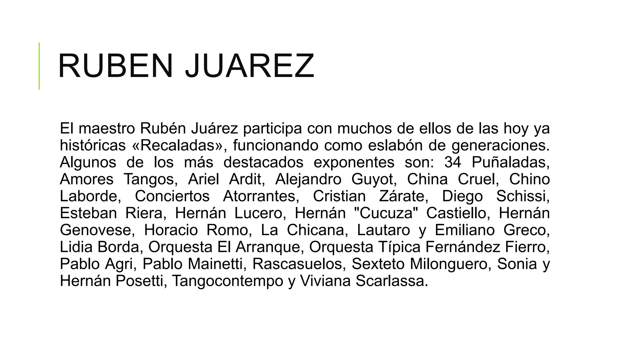 RUBEN JUAREZ
El maestro Rubén Juárez participa con muchos de ellos de las hoy ya
históricas «Recaladas», funcionando como eslabón de generaciones.
Algunos de los más destacados exponentes son: 34 Puñaladas,
Amores Tangos, Ariel Ardit, Alejandro Guyot, China Cruel, Chino
Laborde, Conciertos Atorrantes, Cristian Zárate, Diego Schissi,
Esteban Riera, Hernán Lucero, Hernán "Cucuza" Castiello, Hernán
Genovese, Horacio Romo, La Chicana, Lautaro y Emiliano Greco,
Lidia Borda, Orquesta El Arranque, Orquesta Típica Fernández Fierro,
Pablo Agri, Pablo Mainetti, Rascasuelos, Sexteto Milonguero, Sonia y
Hernán Posetti, Tangocontempo y Viviana Scarlassa.
 
