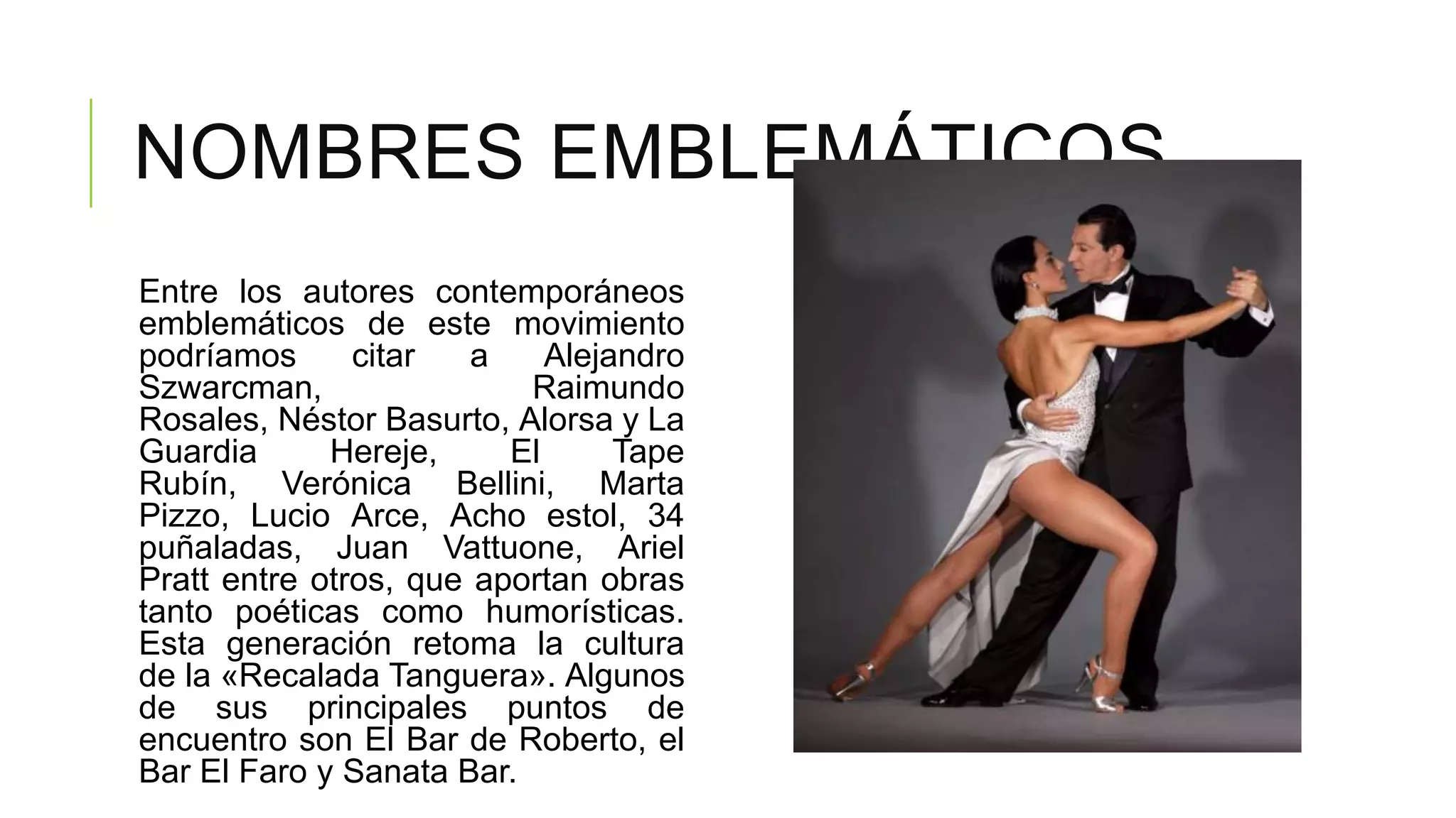 NOMBRES EMBLEMÁTICOS
Entre los autores contemporáneos
emblemáticos de este movimiento
podríamos      citar   a    Alejandro
Szwarcman,                Raimundo
Rosales, Néstor Basurto, Alorsa y La
Guardia      Hereje,     El      Tape
Rubín, Verónica Bellini, Marta
Pizzo, Lucio Arce, Acho estol, 34
puñaladas, Juan Vattuone, Ariel
Pratt entre otros, que aportan obras
tanto poéticas como humorísticas.
Esta generación retoma la cultura
de la «Recalada Tanguera». Algunos
de sus principales puntos de
encuentro son El Bar de Roberto, el
Bar El Faro y Sanata Bar.
 