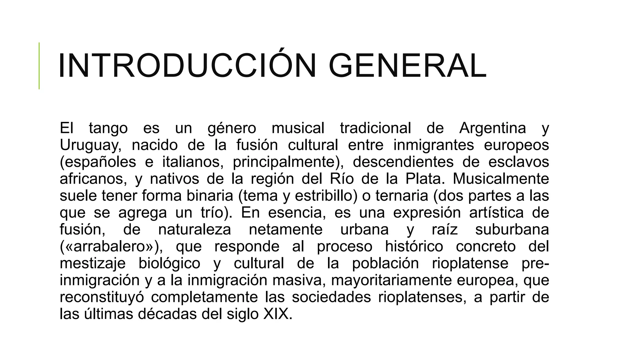 INTRODUCCIÓN GENERAL
El tango es un género musical tradicional de Argentina y
Uruguay, nacido de la fusión cultural entre inmigrantes europeos
(españoles e italianos, principalmente), descendientes de esclavos
africanos, y nativos de la región del Río de la Plata. Musicalmente
suele tener forma binaria (tema y estribillo) o ternaria (dos partes a las
que se agrega un trío). En esencia, es una expresión artística de
fusión, de naturaleza netamente urbana y raíz suburbana
(«arrabalero»), que responde al proceso histórico concreto del
mestizaje biológico y cultural de la población rioplatense pre-
inmigración y a la inmigración masiva, mayoritariamente europea, que
reconstituyó completamente las sociedades rioplatenses, a partir de
las últimas décadas del siglo XIX.
 