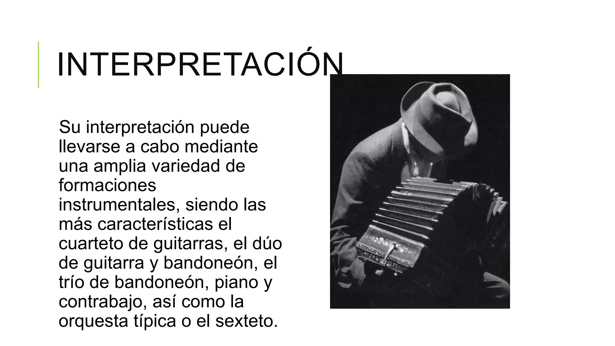 INTERPRETACIÓN
Su interpretación puede
llevarse a cabo mediante
una amplia variedad de
formaciones
instrumentales, siendo las
más características el
cuarteto de guitarras, el dúo
de guitarra y bandoneón, el
trío de bandoneón, piano y
contrabajo, así como la
orquesta típica o el sexteto.
 