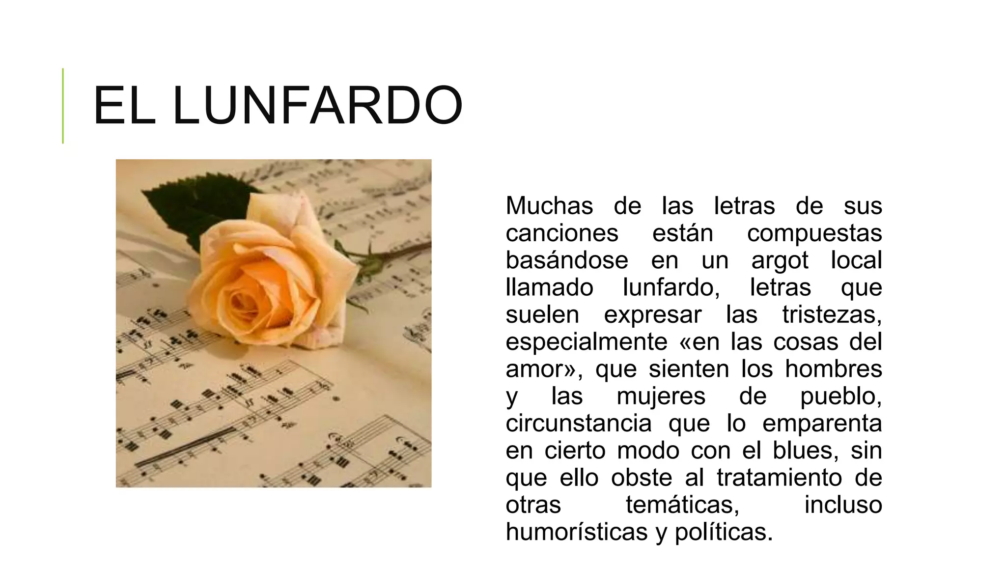 EL LUNFARDO
              Muchas de las letras de sus
              canciones están compuestas
              basándose en un argot local
              llamado lunfardo, letras que
              suelen expresar las tristezas,
              especialmente «en las cosas del
              amor», que sienten los hombres
              y las mujeres de pueblo,
              circunstancia que lo emparenta
              en cierto modo con el blues, sin
              que ello obste al tratamiento de
              otras     temáticas,      incluso
              humorísticas y políticas.
 