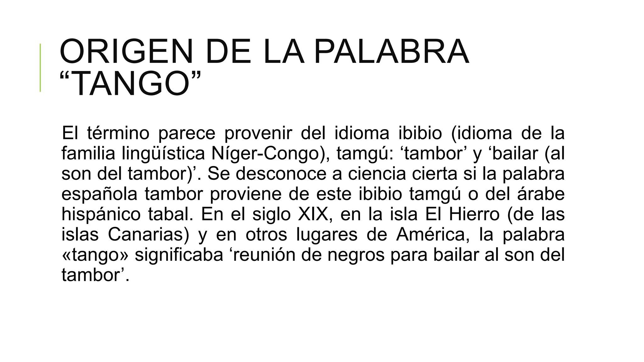 ORIGEN DE LA PALABRA
“TANGO”
El término parece provenir del idioma ibibio (idioma de la
familia lingüística Níger-Congo), tamgú: „tambor‟ y „bailar (al
son del tambor)‟. Se desconoce a ciencia cierta si la palabra
española tambor proviene de este ibibio tamgú o del árabe
hispánico tabal. En el siglo XIX, en la isla El Hierro (de las
islas Canarias) y en otros lugares de América, la palabra
«tango» significaba „reunión de negros para bailar al son del
tambor‟.
 