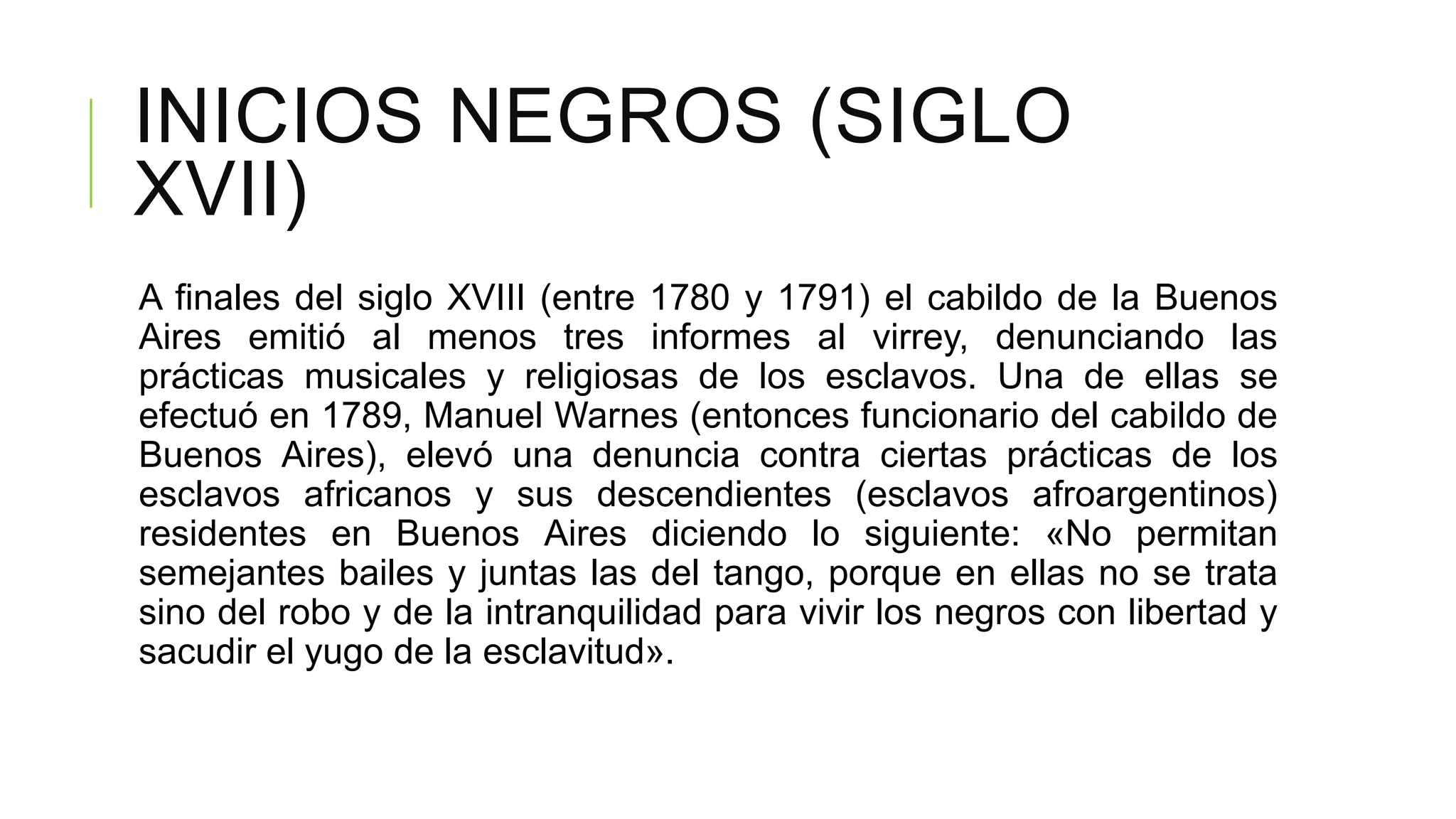 INICIOS NEGROS (SIGLO
XVII)
A finales del siglo XVIII (entre 1780 y 1791) el cabildo de la Buenos
Aires emitió al menos tres informes al virrey, denunciando las
prácticas musicales y religiosas de los esclavos. Una de ellas se
efectuó en 1789, Manuel Warnes (entonces funcionario del cabildo de
Buenos Aires), elevó una denuncia contra ciertas prácticas de los
esclavos africanos y sus descendientes (esclavos afroargentinos)
residentes en Buenos Aires diciendo lo siguiente: «No permitan
semejantes bailes y juntas las del tango, porque en ellas no se trata
sino del robo y de la intranquilidad para vivir los negros con libertad y
sacudir el yugo de la esclavitud».
 