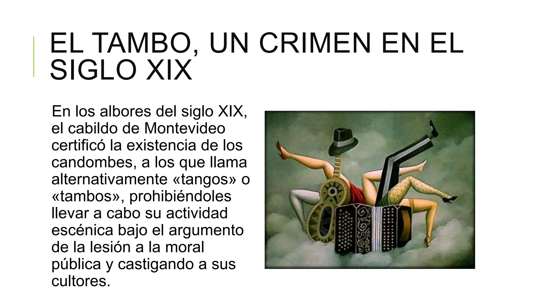 EL TAMBO, UN CRIMEN EN EL
SIGLO XIX
En los albores del siglo XIX,
el cabildo de Montevideo
certificó la existencia de los
candombes, a los que llama
alternativamente «tangos» o
«tambos», prohibiéndoles
llevar a cabo su actividad
escénica bajo el argumento
de la lesión a la moral
pública y castigando a sus
cultores.
 