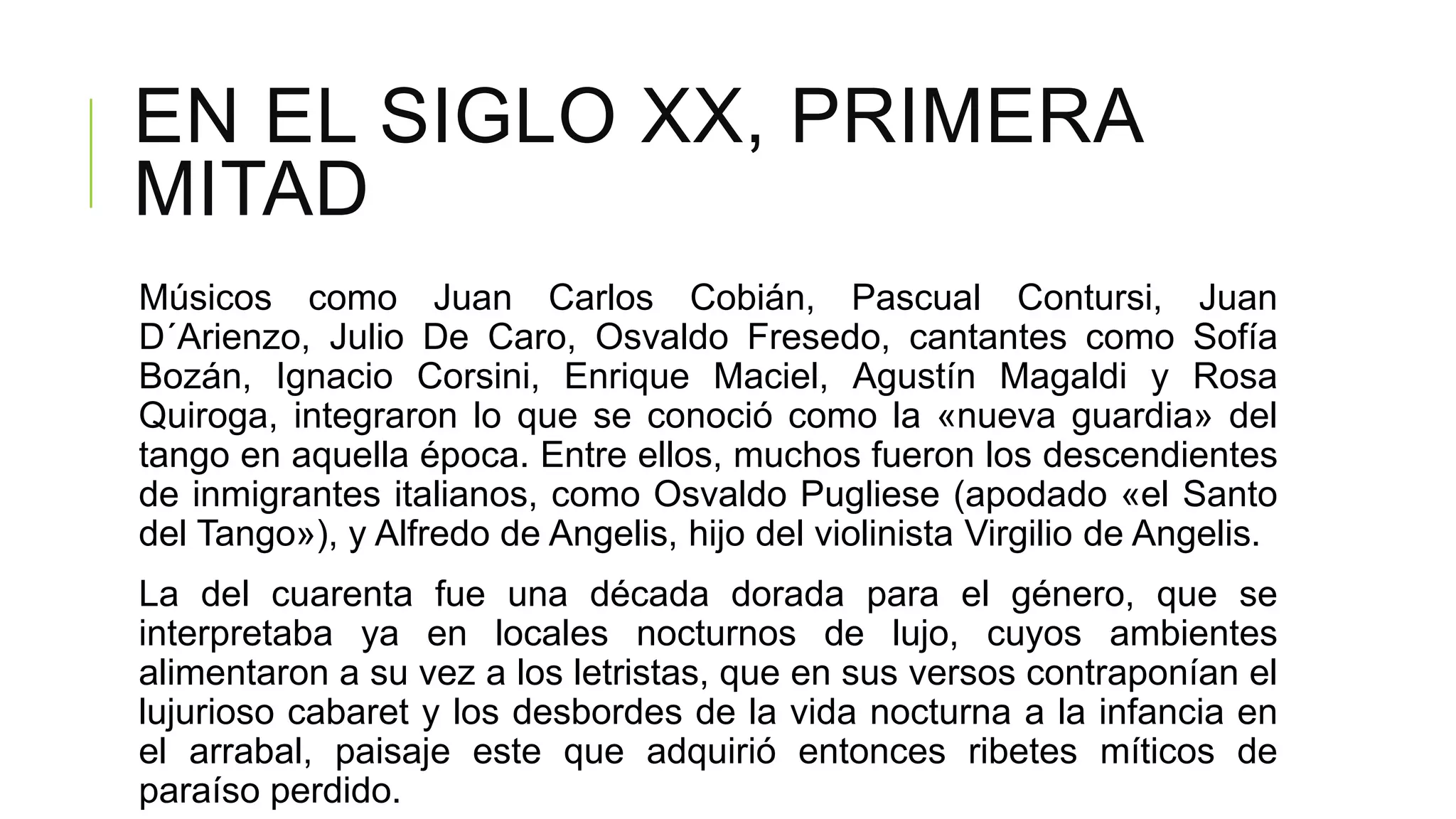 EN EL SIGLO XX, PRIMERA
MITAD
Músicos como Juan Carlos Cobián, Pascual Contursi, Juan
D´Arienzo, Julio De Caro, Osvaldo Fresedo, cantantes como Sofía
Bozán, Ignacio Corsini, Enrique Maciel, Agustín Magaldi y Rosa
Quiroga, integraron lo que se conoció como la «nueva guardia» del
tango en aquella época. Entre ellos, muchos fueron los descendientes
de inmigrantes italianos, como Osvaldo Pugliese (apodado «el Santo
del Tango»), y Alfredo de Angelis, hijo del violinista Virgilio de Angelis.
La del cuarenta fue una década dorada para el género, que se
interpretaba ya en locales nocturnos de lujo, cuyos ambientes
alimentaron a su vez a los letristas, que en sus versos contraponían el
lujurioso cabaret y los desbordes de la vida nocturna a la infancia en
el arrabal, paisaje este que adquirió entonces ribetes míticos de
paraíso perdido.
 