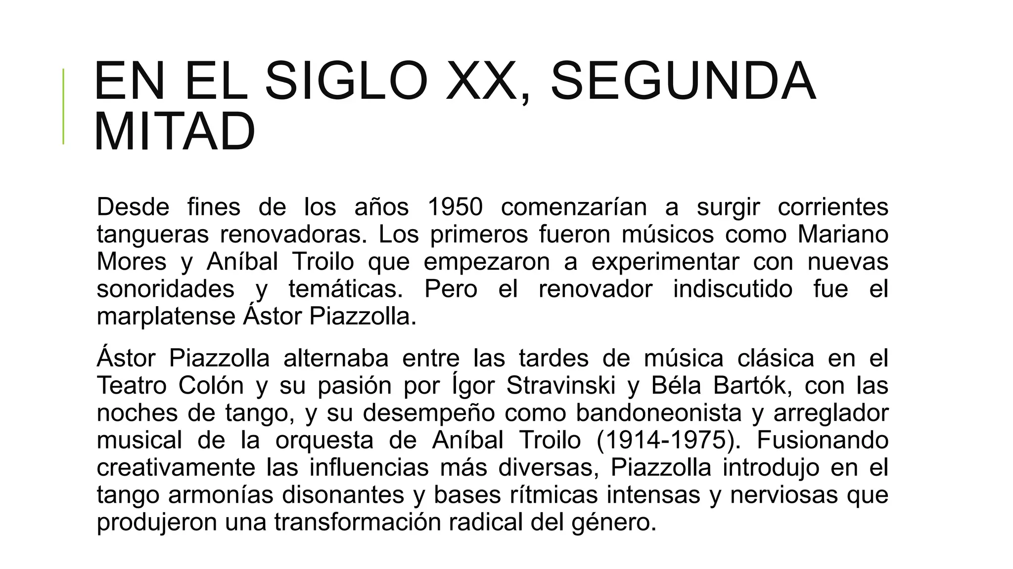 EN EL SIGLO XX, SEGUNDA
MITAD
Desde fines de los años 1950 comenzarían a surgir corrientes
tangueras renovadoras. Los primeros fueron músicos como Mariano
Mores y Aníbal Troilo que empezaron a experimentar con nuevas
sonoridades y temáticas. Pero el renovador indiscutido fue el
marplatense Ástor Piazzolla.
Ástor Piazzolla alternaba entre las tardes de música clásica en el
Teatro Colón y su pasión por Ígor Stravinski y Béla Bartók, con las
noches de tango, y su desempeño como bandoneonista y arreglador
musical de la orquesta de Aníbal Troilo (1914-1975). Fusionando
creativamente las influencias más diversas, Piazzolla introdujo en el
tango armonías disonantes y bases rítmicas intensas y nerviosas que
produjeron una transformación radical del género.
 