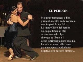 EL PERDON: Mientras mantengas odios y resentimientos en tu corazón, será imposible ser feliz. Lo maravilloso del perdón no es que libera al otro  de su eventual culpa,  sino que te libera a ti  de un sufrimiento para el alma.  La vida es muy bella como para mantener sentimientos negativos en nuestro camino... 