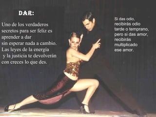 DAR: Uno de los verdaderos secretos para ser feliz es aprender a dar  sin esperar nada a cambio. Las leyes de la energía y la justicia te devolverán  con creces lo que des.  Si das odio,  recibirás odio tarde o temprano, pero si das amor,  recibirás multiplicado ese amor. 