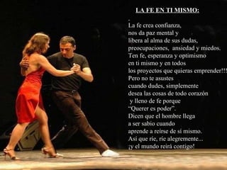 LA FE EN TI MISMO: La fe crea confianza, nos da paz mental y libera al alma de sus dudas, preocupaciones,  ansiedad y miedos. Ten fe, esperanza y optimismo en ti mismo y en todos los proyectos que quieras emprender!!! Pero no te asustes cuando dudes, simplemente desea las cosas de todo corazón y lleno de fe porque “ Querer es poder”. Dicen que el hombre llega  a ser sabio cuando aprende a reírse de sí mismo.  Así que ríe, ríe alegremente... ¡y el mundo reirá contigo! 