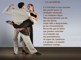 LA ACTITUD: La Felicidad es una elección que puedo hacer en  cualquier momento, y en cualquier lugar. Mis pensamientos son los que me hacen sentir feliz o desgraciado, no las circunstancias.  Recuerda que lo único que puedes controlar en el mundo son  tus pensamientos.. Sé capaz de cambiarte  a ti mismo y el mundo cambiará contigo. 