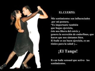 EL CUERPO: Mis sentimientos son influenciados por mi postura.  “ Es importante también que hagas ejercicio, éste nos libera del estrés y genera la secreción de endorfinas, que hacen que nos sintamos bien. El baile es un buen ejercicio, es un tónico para la salud y... ¡El Tango! Es un baile sensual que activa  los sentimientos. . 