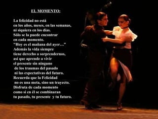 EL MOMENTO: La felicidad no está en los años, meses, en las semanas, ni siquiera en los días.  Sólo se la puede encontrar en cada momento. "Hoy es el mañana del ayer…”  Además la vida siempre tiene derecho a sorprendernos,  así que aprende a vivir  el presente sin ninguno de los traumas del pasado ni las expectativas del futuro. Recuerda que la Felicidad no es una meta, sino un trayecto. Disfruta de cada momento como si en él se combinaran  tu pasado, tu presente  y tu futuro. 