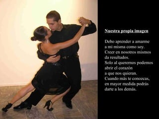 Nuestra propia imagen Debo aprender a amarme a mi misma como soy. Creer en nosotros mismos da resultados. Solo al querernos podemos abrir el corazón a que nos quieran. Cuando más te conozcas, en mayor medida podrás darte a los demás. 