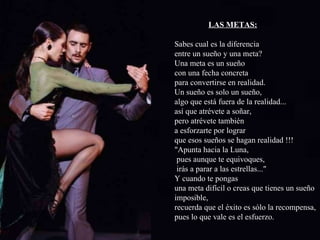 LAS METAS: Sabes cual es la diferencia entre un sueño y una meta? Una meta es un sueño  con una fecha concreta  para convertirse en realidad. Un sueño es solo un sueño, algo que está fuera de la realidad... así que atrévete a soñar, pero atrévete también a esforzarte por lograr que esos sueños se hagan realidad !!! "Apunta hacia la Luna, pues aunque te equivoques, irás a parar a las estrellas..." Y cuando te pongas una meta difícil o creas que tienes un sueño  imposible,  recuerda que el éxito es sólo la recompensa,  pues lo que vale es el esfuerzo. 