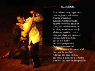 EL HUMOR :   La sonrisa es muy importante  para mejorar la autoestima. Cuando sonreímos, aunque no sintamos nada, nuestro cerebro lo entiende como una señal de que todo  va bien y manda un mensaje al sistema nervioso central  para que libere una sustancia llamada beta-endorfina, que da a la mente una respuesta positiva. Dicen que una sonrisa  cuesta menos que la electricidad, pero que da más luz..  Además, con cada sonrisa que le das a alguien o a ti mismo siembras una semilla de esperanza. 