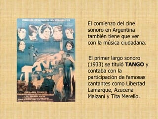 El comienzo del cine sonoro en Argentina también tiene que ver con la música ciudadana.  El primer largo sonoro  (1933) se tituló  TANGO  y contaba con la participación de famosas cantantes como Libertad Lamarque, Azucena Maizani y Tita Merello.   
