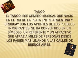tangoEl tango, ese género musical que nació en el Rio de la Plata entre Argentina y Uruguay con los aportes de los pueblos inmigrantes, se ha convertido en un símbolo, un referente y un atractivo que atrae a miles de personas desde los países más lejanos a las calles de Buenos Aires. 