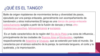 ¿QUÉ ES EL TANGO?
Baile de origen rioplatense de movimientos lentos y diversidad de pasos,
ejecutado por una pareja enlazada, generalmente con acompañamiento de
bandoneón y otros instrumentos.El tango es una danza de pareja enlazada
estrechamente surgida a partir de la fusión de danzas y ritmos afro-
rioplatenses,gauchos, latinoamericanos y europeos.
Es un baile característico de la región del Río de la Plata y su zona de influencia ,
principalmente de las ciudades de Buenos Aires y Montevideo, capitales
respectivamente de Argentina y Uruguay, que se extendió por todo el mundo. Se
caracteriza por el abrazo estrecho de la pareja, la caminata tanguera, el corte y la
quebrada, y la improvisación.
 