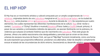 EL HIP HOP
El Hip hop es un movimiento artístico y cultural compuesto por un amplio conglomerado de formas
artísticas, originadas dentro de una subcultura marginal en el Sur del Bronx y Harlem, en la ciudad de
Nueva York, entre jóvenes latinos yafroamericanos durante la década de 1970.Se caracteriza por cuatro
elementos, los cuales representan las diferentes manifestaciones de la cultura: Rap (Oral: recitar o
cantar), Turntablism o "DJing" (Auditiva o musical),Breaking (Físico: baile) y Graffiti (visual: pintura). A
pesar de sus variados y contrastados métodos de ejecución, se asocian fácilmente con la pobreza y la
violencia que subyace al contexto histórico que dio nacimiento a la subcultura. Para este grupo de
jóvenes, ofrece una salida reaccionaria a las desigualdades y penurias que se vivían en las áreas
urbanas de escasos recursos de Nueva York, así que el "Hip Hop" funcionó inicialmente, como una forma
de auto-expresión que propondría reflexionar, proclamar una alternativa, tratar de desafiar o simplemente
evocar el estado de las circunstancias de dicho entorno, favoreciendo su desarrollo artístico
 