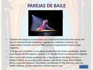 PAREJAS DE BAILE




•   El bailarín de tango es un personaje muy importante dentro de esta cultura. No
    tuvo el reconocimiento económico logrado por cantantes y músicos. Ha
    conquistado el mundo recién en 1980, gracias al espectáculo musical Tango
    Argentino.
•    El Tango que mostraban en esa época estaba lleno de cortes y quebradas. Recién
    en la decada del 40 empezó a alisarse, y se transformó en una danza más elegante.
•   Con el correr del tiempo podemos citar a figuras como Lalo Bello, Virulazo y
    Antonio Todaro, ya ausentes; y los actuales: Juan Carlos Copes, María Nieves,
    Gloria y Eduardo, Mayoral y Elsa María, Los Rivarola, El Pibe Palermo y Norma,
    Nélida y Nelson, Vanina y Roberto y muchas figuras más.
                                                                               INICIO
 
