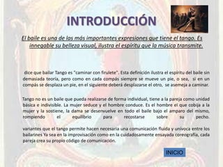 INTRODUCCIÓN
El baile es una de las más importantes expresiones que tiene el tango. Es
    innegable su belleza visual, ilustra el espíritu que la música transmite.



 dice que bailar Tango es "caminar con firulete". Esta definición ilustra el espíritu del baile sin
demasiada teoría, pero como en cada compás siempre se mueve un pie, o sea, si en un
compás se desplaza un pie, en el siguiente deberá desplazarse el otro, se asemeja a caminar.

Tango no es un baile que pueda realizarse de forma individual, tiene a la pareja como unidad
básica e indivisible. La mujer seduce y el hombre conduce. Es el hombre el que cobija a la
mujer y la sostiene, la dama se desenvuelve en todo el baile bajo el amparo del mismo,
rompiendo         el      equilibrio    para     recostarse        sobre       su     pecho.

variantes que el tango permite hacen necesaria una comunicación fluida y unívoca entre los
bailarines Ya sea en la improvisación como en la cuidadosamente ensayada coreografía, cada
pareja crea su propio código de comunicación.

                                                                           INICIO
 