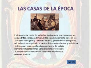 LAS CASAS DE LA ÉPOCA



indica que este modo de bailar fue inicialmente practicado por los
compadritos en las academias. Estas eran simplemente cafés en los
 que servían mujeres y se tocaba música, generalmente el organillo.
Allí se bebía acompañado por estos dulces estimulantes, y se bailaba
 entre copa y copa, con la misma camarera. Se trataba
siempre de lugares donde se favorecía la prostitución,
 si es que no eran verdaderos lupanares o quilombos,
como ya se decía.


                                                         INICIO
 