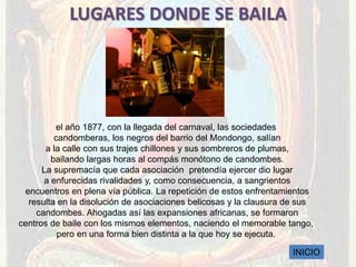 LUGARES DONDE SE BAILA




          el año 1877, con la llegada del carnaval, las sociedades
         candomberas, los negros del barrio del Mondongo, salían
       a la calle con sus trajes chillones y sus sombreros de plumas,
        bailando largas horas al compás monótono de candombes.
      La supremacía que cada asociación pretendía ejercer dio lugar
      a enfurecidas rivalidades y, como consecuencia, a sangrientos
 encuentros en plena vía pública. La repetición de estos enfrentamientos
  resulta en la disolución de asociaciones belicosas y la clausura de sus
    candombes. Ahogadas así las expansiones africanas, se formaron
centros de baile con los mismos elementos, naciendo el memorable tango,
          pero en una forma bien distinta a la que hoy se ejecuta.

                                                                   INICIO
 