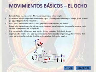 MOVIMIENTOS BÁSICOS – EL OCHO
•   Se repite hasta el paso numero 4 la misma secuencia de Salida Simple.
•   5-El hombre detiene su paso en el 4º tiempo, y guía a su compañera en el 5º y 6º tiempo, quien cruza su
    pie izquierdo por delante del derecho.
•   6-Ella fija su pie izquierdo y lo usa como eje para cruzar el derecho por delante.
•   7-Aquí, ella, fija su pie derecho y lo usa como eje para cruzar el izquierdo, su compañero mueve el pie
    derecho hasta juntarlo con el izquierdo.
•   8-Se completan los 10 tiempos igual que los últimos tres pasos de la Salida Simple.
•   La pareja debe mirarse a los ojos, la posición de los hombros debe ser paralela, y el movimiento de la
    mujer parte desde las caderas, sin alejarse demasiado y sin levantar los pies.




                                                                            ATRAS           SIGUIENTE
 