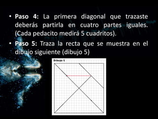 Paso 4: La primera diagonal que trazaste deberás partirla en cuatro partes iguales. (Cada pedacito medirá 5 cuadritos).Paso 5: Traza la recta que se muestra en el dibujo siguiente (dibujo 5)