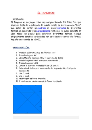 EL TANGRAM:

  HISTORIA:
El Tangram es un juego chino muy antiguo llamado Chi Chiao Pan, que
significa tabla de la sabiduría. El puzzle consta de siete piezas o "tans"
que salen de cortar un cuadrado en cinco triangulos de diferentes
formas, un cuadrado y un paralelogramo romboide. El juego consiste en
usar todas las piezas para construir diferentes formas. Aunque
originalmente estaban catalogadas tan solo algunos cientos de formas,
hoy día existen más de 10.000.


  CONSTRUCCIÓN:

     1.  Traza un cuadrado ABCD de 20 cm de lado
     2.  Traza la diagonal AC
     3.  Ubica M punto medio de AD y N punto medio de DC
     4.  Traza el segmento MN y ubica su punto medio O
     5.  Traza el segmento OB
     6.  Llama K al punto de intersección de OB con AC
     7.  Determina R hallando el punto medio del segmento AK y S el punto
         medio de KC
     8. Une O con R
     9. Une N con S
     10. Recorta por las líneas trazadas.
     11. A continuación verás a escala la figura terminada.
 
