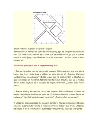 ¡Listo! Ya tienes tu propio juego del Tangram.
Hemos dado un ejemplo de cómo se construye el juego del tangram utilizando una
hoja con cuadrículas, pero no es lo único que se puede utilizar, ya que te puedes
construir dicho juego con diferentes tipos de materiales: cartulina, papel, cartón,
madera, etc.
Actividades propuestas con el tangram chino y más
1. Forma triángulos con las piezas del tangram. Utiliza primero una sola pieza,
luego, dos, tres, hasta llegar a utilizar las siete piezas. a) ¿Cuántos triángulos
puedes formar en cada caso? ¿Estás seguro que no existen más? b) Clasifica los
que encontraste en función: b.1) De la medida de sus ángulos. b.2) De la medida
de sus lados. c) ¿Cuál es el triángulo de mayor perímetro? ¿Cuál es el de mayor
área?
2. Forma rectángulos con las piezas del tangram. Utiliza diferente números de
piezas hasta llegar a utilizar las siete. a) ¿Cuántos rectángulos puedes formar en
cada caso? b) ¿Cuál es el de mayor perímetro? ¿Cuál es el de mayor área?
3. Utilizando algunas piezas del tangram, construye figuras semejantes. Dibújalas
en papel cuadriculado y anota la relación entre sus lados y sus áreas. Utilizando
las piezas 1, 2 y 5 construye dos cuadrados y encuentra su razón de semejanza.
 