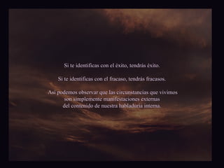 Si te identificas con el éxito, tendrás éxito. Si te identificas con el fracaso, tendrás fracasos. Así podemos observar que las circunstancias que vivimos son simplemente manifestaciones externas del contenido de nuestra habladuría interna. 