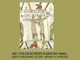 HIC VVILLELM DEDIT HAROLDO ARMA. AQVÍ GVILLERMO LE DIO  ARMAS A HAROLD. 