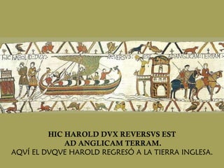 HIC HAROLD DVX REVERSVS EST AD ANGLICAM TERRAM. AQVÍ EL DVQVE HAROLD REGRESÓ A LA TIERRA INGLESA. 