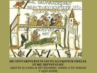 HIC EDVVARDVS REX IN LECTO ALLOQVITUR FIDELES.  ET HIC DEFVNTVS EST. AQVÍ EN SU CAMA EL REY EDVARDO  ANIMA A SVS AMIGOS  Y AQVÍ MVERE. 