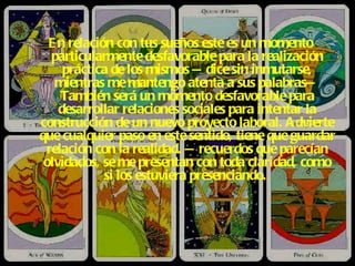 En relación con tus sueños este es un momento particularmente desfavorable para la realización práctica de los mismos —dice sin inmutarse, mientras me mantengo atenta a sus palabras— También será un momento desfavorable para desarrollar relaciones sociales para intentar la construcción de un nuevo proyecto laboral. Advierte que cualquier paso en este sentido, tiene que guardar relación con la realidad. —recuerdos que parecían olvidados, se me presentan con toda claridad, como si los estuviera presenciando.   