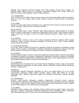 Mediador. Ideal. Sacerdote. Autoridad inspirada. Guía. Poder espiritual. Puente hacia lo sagrado. Fe.
Santidad. Alianza. Ritual. Ayuda a la humanidad. Conocimiento. Dogmas. Gran iniciado. Falso guru.
Matrimonio. Reunir. Padre idealizado. Secreto revelado. Bendición.

VI. EL ENAMORADO
Unión. Llamado al amor. Alegría. Placer de hacer lo que se ama. Entusiasmo. Belleza. Madre que impide la
unión de su hijo con su esposa. Edipo. Incesto. Elección. Tentación. Conflicto amoroso. Incertidumbre.
Harmonía.

VII. EL CARRO
Acción en el mundo. Viaje. Obra en movimiento viva y organizada. Triunfo. Amante. Conciencia del Cosmos.
Talento. Conquista. Artista con éxito. Trasmisión de una obra.

VIII. LA JUSTICIA
Equilibrio universal. Pesar y cortar. Perfección. Rigor. Madre castradora. Responsabilidad en la libertad.
Razón y voluntad. Colaboración en la obra divina. Inflexibilidad. Proceso. Arbitro. Leyes cósmicas. Buenas o
malas acciones que nos siguen a través de nuestras existencias sucesivas. Lucidez. Darse a quien lo
merece.

IX. EL EREMITA
Avanza sin saber a donde va, pero va. Crisis. Duda y Superación. Prudencia. Sabiduría. Padre ausente.
Alcoholismo. Aclara el pasado. Terapeuta. Peregrinaje. Conocimiento de lo Oculto. Tiempo. Castidad.
Secreto. Estudio de si mismo.

X. LA RUEDA DE FORTUNA
Fin de ciclo. Rueda universal de la leyes de la naturaleza movida por la providencia. Necesidad de ayuda
externa. Ciclo de muertes y renacimientos. Circulación. Alternancia. Inmovilidad que espera la fuerza que
vendrá a ponerla en movimiento. Circunstancias. Encarnar lo espiritual y espiritualizar la materia.

XI. LA FUERZA
Comienzo sobre otro plano. Inicio de un nuevo ciclo. Espíritu que controla el deseo. Harmonía entre intelecto
y sexualidad. Conquista por la seducción. Autodisciplina. Magnetismo. Conciencia. Controlar con delicadeza
las situaciones agresivas. Masturbación. Inhibiciones sexuales. Fuerza moral. Desprendimiento en la acción.
Mujer frígida que teme el orgasmo. Heroísmo. Conocimiento de sí.

XII. EL COLGADO
Alto. Meditación. Feto. Gestación. Don de si. Prueba. Progreso impuesto por el dolor. Llegar al vacío mental.
Espera y abnegación. Autocastigo. Se cree muy atado. Amor no compartido. Fuerzas interiores recibidas por
la oración. Trabajo sobre sí.

ARCANO XIII
Transformación profunda. Revolución. Eliminación de todo lo que impide avanzar. Fin de una ilusión.
Transmutación. Cataclismo. Muerte. Perdida. Cosechas. Ataque. Cólera. Odio familiar. Fin de algo.
Enfermedad grave. Sadismo. Destrucción trabajo del inconsciente. Descombrar. Cambios radicales.
Desbastar.

XIIII. TEMPERANZA
Curación. Angel guardián. Moderación. Equilibrio. Reciprocidad. Circulación interna. Harmonía.
Comunicación. Purificación del alma. Mensajero de la gracia. Elixir de la vida. Ayuda divina. Flujo del pasado
en el presente y hacia el futuro. Medicina. Doble flujo de fuerzas vitales. Serenidad del espíritu. Equilibrio
anímico. Poner el agua en el vino. Aporta el don y la receptividad.

XV. EL DIABLO
Animalidad. Fuerzas sexuales. Gran creatividad. Atadura. Trabajo sobre la materia. Pasión. Inconsciente.
Falso guru. Tentación. Fermentación. Dominación egocéntrica. Dinero. Bestialidad. Orgullo. Fascinación.
Orgía. Sadomasoquismo. Burla. Trampa. Lado oscuro. Perversiones. Depósito de vitalidad.
 