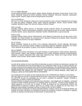 XVI. LA TORRE ABOLIDA
Lo que estaba escondido sale al exterior. Alegría. Danzar alrededor del templo. Fuerza divina. Trueno. Falo.
Ruina. Catástrofe. Ruptura de límites. Accidente. Divorcio. Explosión. Derrumbe. Liberación. Eyaculación.
Golpe de genio. Ruptura. Dejar circular le energía sexual. Iluminación.

XVII. LA ESTRELLA
Don de si al mundo. Recepción mediumínica. Ayuda providencial. Amor universal. Desperdicio de la energía
en cosas del pasado. Nostalgia. Gracia. Musa. Influencia astrológica. Acuario. Acción altruista. Mujer
realizada. Santificar el lugar. Paz. Harmonía. Música. Perfume. Paraiso.

XVIII. LA LUNA
Arquetipo maternal. Madre cósmica. La feminidad. Intuición profunda. Sueño. El inconsciente. Ilusiones.
Soledad. Noche. Tristeza. Estancamiento. Gestación. Hijos llamando al amor de la madre. Deseo de retornar
al vientre materno. Locura. Superstición. Depresión. Secreto. Clandestinidad. Lo que se esconde.

XVIIII. EL SOL
Arquetipo paternal. Padre cósmico. Rayonamiento. Amor fraternal. Construcción de una obra común. Exito.
Felicidad. Luz. Pareja iniciática. El uno ayuda al otro a atravesar. Riqueza de la cosecha. Gloria. Conciencia
realizada. Padre que ama a sus hijos. Solidaridad.

XX. EL JUICIO
Deseo irresistible. Llamado de lo divino y de lo espiritual. Resurrección. Anuncio. Mensaje. Renovación.
Nacimiento a una conciencia superior. Integrar los arquetipos paternos. Despertar. Revelación. Fe. Fervor.
Virtud. Bendición de los padres. La gracia. Ciclo iniciático completado. Consagración. Música.

XXI. EL MUNDO
Realización en el mundo. Terminación. Las cuatro energías y la quinta esencia. Centro cósmico. Reputación.
Alma universal. Viajero. Sexo femenino. Realización de la unidad. Andrógino espiritual. Enclaustramiento.
Obstáculo a superar. Nacimiento difícil. Mujer ideal. Matrimonio feliz. Vientre de la mujer encinta. Mundo
perfecto. Venir al mundo. Danza creativa. Huevo cósmico.


LOS ARCANOS MENORES

La serie de los colores es mucho mas difícil de interpretar ya que los símbolos son abstractos y secretos. No
"hablan" tan fácilmente como los Arcanos Mayores y su comprensión exige a la vez un estudio profundo. Así,
aunque la mayoría de los estudios hecho sobre los Arcanos Mayores y sus significaciones sean coherentes,
aquellas propuestas por los Arcanos menores por algunos extravagantes porque no están fundadas sobre LA
OBSERVACION DEL DIBUJO DE LAS CARTAS... Como para los Arcanos Mayores, estas cartas son
ambiguas y deben ser EVALUADAS POR EL ESTUDIANTE.

Las 4 series del I al X se dividen en una unidad de base: el As; 3 PAREJAS (2/3, 4/5,6/7) y un trío: 8/9/10...
Son las 4 Ases que nos dan el sentido esencial de la serie. Vemos que el As de Bastón y el As de Espada
son ACTIVOS ya que son manejados por una mano y rodeados de pequeñas "chispas" alineadas y
proliferantes. La COPA y el ORO son PASIVOS.
Aunque el Bastón se presenta como fragmento de la naturaleza – bien elegido pero no trabajado – la Espada
roja del As revela el trabajo del Herrero y su finalidad: entrar en la Corona... Aunque la Copa atestigua una
actitud expansiva, en la cima hay un templo. El ORO es portador de una concentración extrema que
intensivamente lo presiona a producir, igual que una semilla, como los capullos de una vida nueva... El
Bastón se vuelve Espada, la Espada una Copa, La Copa un Oro y el Oro un bastón...
El Bastón podría corresponder a la fuerza primordial instintiva, creadora, sexual. Es el trabajo del leñador, del
labrador de la tierra, del obrero. El representa el espíritu de la empresa, el deseo, la autoridad, la agresión
primaria, la necedad, la fuerza brutal, la inseminación, la masculinidad, etc.
 