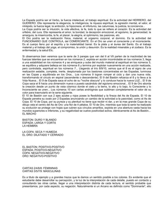 La Espada podría ser el Verbo, la fuerza intelectual, el trabajo espiritual. Es la actividad del HERRERO, del
GUERERO. Ella representa la elegancia, la inteligencia, la riqueza espiritual, la agresión mental, el valor, el
intrépido, la fuerza legal, la ambición, la hipocresía, el infortunio, las calumnias, la justicia, la conciencia...
La Copa podría ser la intuición, la vida afectiva, la fe, todo lo que se refiere al corazón. Es la actividad del
orfebre, del cura. Ella representa el amor, la bondad, la decepción emocional, el egoísmo, la generosidad, la
amargura, la misericordia, la fe, el placer, la alegría, el optimismo, las pasiones, etc.
El Oro podría ser la realización física, material, el orgasmo corporal, el dominio. Es la actividad del
FUNCIONARIO QUE CONTROLA, del COMERCIANTE. En el Oro se unen el consciente y el inconsciente.
Es el cuerpo lleno por el espíritu y la materialidad banal. Es la plata y el áurea del Santo. Es el trabajo
material y el trabajo del yoga, el compromiso, la unión y desunión. Es la realidad miserable y el zodiaco. Es la
enfermedad y la salud Etc.

Si observamos bien veremos que la serie de 3 parejas que van del II al VII parten de la inactividad de las
fuerzas latentes que se encuentran en los números 2, explota en acción incontrolable en los números 3, llega
a una estabilidad en los números 4 y se enriquece y sube del mundo material al espiritual en los números 5,
se equilibra y adquiere belleza en los números 6 y termina por explotar nuevamente en una acción realizada,
pero controlada, espiritual en los números 7... Llegando al trío 8/9/10, vemos que el 8 es el signo de una
realización estable, completa, inerte, desplumada por los bastones concentradas en las Espadas, luminosa
en las Copas y equilibrada en los Oros... Los números 9 logran romper el ciclo y dan una nueva vida,
transformando el circulo en espiral (ascendente o descendente). El 9 del Bastón refuerza el 8 y lo lleva a la
Vida Nueva... El 9 de Espada saca el ocho de su "noche obscura" y lo conduce hacia la nueva LUZ... El 9 de
Copa saca el 8 hacia una dimensión nueva o puesto sacándolo del egoísmo emocional... El 9 de Oro aborda
la creación desde un punto de vista cósmico donde el cielo y la tierra, lo alto y lo bajo, lo Consciente y lo
Inconsciente se unen... Los números 10 son cartas andróginas que subliman completamente el valor de su
color para trasmutarlo en la serie siguiente.
El 10 de Bastón con sus 2 ejes azules y rojos posee la flexibilidad y la fineza del As de Espada. El 10 de
Espada penetra su ovalo por 2 Espadas anunciando un cambio de la actividad a la pasividad, como el As de
Copa. El 10 de Copa, por su pureza y su plenitud no tiene que recibir ni dar, y en la mas grande Copa de su
dibujo vela el centro del As de Oro: una flor de 4 pétalos. El 10 de Oro, mientras que toda la serie ha realizado
su evolución se protege con hojas que cubren sus círculos amarillos, explota en una abertura vasta hacia los
mundos superiores e inferiores, y su negatividad se vuelve positividad activa, idénticamente al As de Bastón...
EL MACHO

BASTON: DURO Y BLANDO
ESPADA: LARGA Y CORTA
LA HEMBRA

LA COPA: SECA Y HUMEDA
EL ORO: DILATADO Y CERRADO



EL BASTON: POSITIVO-POSITIVO
ESPADA: POSITIVO-NEGATIVO
COPA: NEGATIVO-NEGATIVO
ORO: NEGATIVO-POSITIVO



CARTAS 2/4/6/8: FEMININAS
CARTAS 3/5/7/9: MASCULINAS

Es a titulo de ejemplo y a grandes trazos que le damos un sentido posible a los colores. Es evidente que el
estudiante debe desarrollar su percepción, y la luz de la interpretación de cada detalle, puesto en contacto y
consultando las otras cartas, llegar a una interpretación distinta de cada lectura, el sentido probable que
presentamos, por cada aspecto, su negación. Naturalmente si un Arcano es definido como "Dominante", ello
 