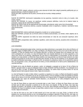 OCHO DE COPA: alegría, esfuerzo continuo para alcanzar el éxito total, alegría presente justificando por un
pasado doloroso y fuente de alegría de vivir
OCHO DE ORO: equilibrios de los polos, armonía de los mundos, trabajo perfecto.
NUEVE

NUEVE DE BASTON: dominación implacables de las pasiones, transición entre la vida y la muerte, vida
nueva, ruptura.
NUEVE DE ESPADA: fe nueva, luz espiritual, cambio psíquico definitivo, lucha de la materia hasta la
evolución, ruptura de las costumbres mentales.
NUEVE DE COPA: Éxito de las aspiraciones emocionales, abundancia, salud, amor de la Humanidad.
NUEVE DE ORO: conciencia cósmica, acuerdo irrealizable entre lo espiritual y material, nacimiento hacia
otras dimensiones.
DIEZ

DIEZ DE BASTON: instinto sublimado otorgando un poder en un campo psíquico
DIEZ DE ESPADA: principio de la armonía entre la materia evolucionada y la mental, visión objetiva de la
realidad..
DIEZ DE COPA: separación de todos los lazos emocionales en vista de una evolución espiritual, amor
universal.
DIEZ DE ORO: prosperidad, éxito, santidad, equilibrio, unión entre los cosmos, acuerdo entre consciente e
inconsciente


LOS HONORES

Si se observa atentamente estas cartas, veremos que ellas evolucionan y que pasan de la Jota a la Reina y al
REY para llegar al CABALLERO. Las Jotas, los Reyes y las Reinas forman un trío en el cual es difícil incluir al
Caballero. El Rey de Espada lleva una Espada desnuda. La Reina de Espada lleva una espada roja, pero
como protegida por una vaina. La Jota de Espada lleva una espada desnuda en la mano izquierda y una
vaina color carne en la derecha, significando así que lleva la masculinidad y la feminidad. El Rey de Copa
sostiene una copa abierta. La Reina de Copa sostiene una copa cerrada. La Jota de Copa sostiene una copa
abierta pero guarda en la otra mano la tapa lista para cerrarla. El Rey de Oro sostiene un oro apoyado sobre
la rodilla inclinándolo hacia abajo. La Reina de Oro, al contrario lo presenta en altura. En la carta de la Jota de
Oro, se encuentran 2 oros, uno que lleva en la mano y el otro enterrado en la tierra (como obedeciendo a la
voluntad del Rey).

El Bastón de la Jota de Bastón es grosero, verde, no trabajado y apoyado en la tierra. El de la Reina de
Bastón, apoyado sobre su sexo es trabajado hasta la mitad. El Bastón del Rey de Bastón, muy trabajado es lo
que une lo alto y lo bajo. El Bastón del Caballero de Bastón, se vuelve hacia la pureza verde; en vez de
dirigirse hacia la tierra apunta hacia el cielo. Signo de evolución...

La Jota de Espada no sabe si debe utilizar o guardar su espada en su vaina. La Reina de Espada la guarda
en su vaina y la mira, consciente que es de su propia fuerza y de sus poderes. El Rey de Espada la guarda
afuera de su vaina y no la mira, dominándola totalmente, sin ninguna duda. El Caballero de Espada, lleva una
larga espada roja, signo de actividad mental absoluta, y la proyecta en un salto prodigioso sobre de la
humanidad entera...

La Jota de Copa ofrece su copa pero la esconde bajo un velo. Duda. La Reina de Copa ofrece una copa
cerrada que se debe conquistar y sostiene en la otra mano una espada. El Rey de Copa, mas viejo que
aquellos de bastón y de espada, la lleva abierta y no la mira: tiene absoluta confianza en sus recuerdos. El
Caballero de Copa no sostiene la copa: la copa flota y estira la mano. La Copa es su Maestro y la guía por el
mundo. Signo de evolución...

La Jota de Oro mira su oro, pero no esta atraído por el otro que esta a sus pies. Duda. La Reina de Oro
sostiene con una fuerza enorme su oro y le entrega toda su energía y atención. El Rey de Oro, otro viejo, en
plena naturaleza, al contrario, lleva el oro mas pequeño de la serie como si hubiera trascendido su poder. El
 