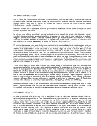 CONSAGRACION DEL TAROT

Las 78 cartas que compramos en una tienda, no tienen ningún valor sagrado, ningún poder: no son mas que
cartas impresas. Para que ellas actúen en y sobre nuestro espíritu, debemos hacer las nuestras, llenarlas de
nuestro fluidos, hacer que se vuelvan un pedazo de nosotros mismos, de nuestro cuerpo, ligarlas
instintivamente a nuestro Inconsciente.

Debemos realizar en su compañía acciones que hacen de cada cosa intima, como un objeto de poder
cargado de nuestra afectividad.

La primera cosa a hacer consiste en acariciar delicadamente el paquete de cartas y, sin echarlas a perder,
mezclar incansablemente las cartas durante horas sin pensar, sin mirar y sentir nada mas como se resbalan
imágenes entre nuestros dedos. Esto nos permitirá conocer que mezclar la cartas es entrar en un mundo
expresivo que cambia de ritmo, de intensidad, de significación, de influencia... Entonces el Tarot se vuelve
una materia dúctil, musical, expresiva y receptiva, tan sensible como un péndulo.

Es recomendable pasar cada carta, lentamente, pacientemente sobre cada parte de nuestro cuerpo para que
se una con las siguientes vibraciones de nuestra materialidad y que ella se cargue de fluidos biológicos
mientras que recibiremos de vuelta las ondas de sus formas. Pegar las cartas en nuestra boca y nuestra
nariz: inspirar profundamente su esencia para enseguida nimbarlo de nuestro soplo. (estos ejercicios deben
ser realizados en las dos caras de cada carta. Es necesario dormir con cada carta, una por una durante 78
horas. Pero siempre, noche y día, la incesante presencia del Tarot cerca de su cuerpo... de preferencia en la
región del corazón (la imagen exterior estereotipada de una gitana que saca viejas cartas de su escote para
"contar la buena aventura" a cualquier cosa profundamente significante). Con este Tarot, no debemos nunca
hacer una demostración tendiente a llamar la atención o admiración o utilizarla con fines que no tienen nada
que ver con la devoción de la lectura.

Todos estos actos no tienen otra finalidad que actuar sobre el inconsciente. Hay que absolutamente
comprender que la falta de amor para este modesto paquete de 78 pedazos de cartón impreso que debe ser
mirado al igual que el mas bello diamante o la obra mas preciosa prohibirá al que la posee de dominar
totalmente la lectura. Este capitulo del estudio es como una gestación comparable a la de un guerrero que
cava en busca de un mineral, lo extrae, lo transforma y termina por forjar su espada. Este es la razón por la
cual el Tarot de Marsella es tan anónimo con un humilde pedazo de mineral... Este "anonimato" permite a
quien lo quiera realmente volverse el autor. Esto explica ello: la existencia de Tarots débiles, poderosos,
vulgares, delicados. Mientras mas sutilmente es trabajado el violín mas la música es bella... El Tarot debe
siempre estar ordenado en un orden perfecto: comenzar por el LOCO, y terminar por el MUNDO.

Recomendamos este orden ya que es impersonal, pero admitimos que cada uno tiene y debe tener su orden
propio. Lo importante es poder disponer del Tarot como de un instrumento siempre listo a funcionar. Lo que
excluye toda negligencia a su respecto y seria entonces un error de atención y una falta de respeto.


LECTURA DEL TAROT (2)

La base fundamental de la lectura del Tarot es la toma de conciencia. Es un Arte orientado hacia la curación...
pero muchas personas que leen el Tarot desgraciadamente están guiadas por el deseo de impresionar a los
otros e influenciarlos. Es la manera de apropiarse del ego de los otros para agrandar su ego. También hay
sádicos, mas o menos inconscientes, que agreden con las cartas y prediciendo la muerte, accidentes o otras
catástrofes emocionales o financieras. En el fondo, hay una proyección del " yo" de esta persona. Cuando
uno se pone en las manos de alguien, la acción del Tarot va tan rápido, directamente al inconsciente que
podemos introducir cualquier cosa. Es por ello que la persona que lee el Tarot debe ser honesta, luchar
contra ello y nunca permitir la proyección de sus problemas sobre el que consulta. Cada lector debe
desarrollar su propia forma de lectura. Pero antes de aventurarse en esta vida, hay que estudiar y practicar
las formas clásicas, limitadas; luego, gracias a la experiencia, a la comparación de distintas lecturas y sobre
 