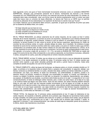 todo siguiendo como una guía el Tarot memorizado funcionando entonces como un verdadero MAESTRO
ESPIRITUAL, alcanzar una concepción personal de la lectura, rechazando las lecturas a las formas
impuestas por una TRADICION que es de hecho una colección de puntos de vista individuales. En verdad, es
necesario para cada consultantes, crear una forma nueva de lectura exactamente como un pintor que para
cada tela nueva crea un universo de leyes diferentes. La lectura del Tarot es un ARTE que no permite
entonces la utilización de los estereotipos ni la repetición de técnicas no siendo mas que "trucos".
Los tirajes "clásicos" que el estudiante debe conocer y aprender, al igual que el aprendiz de pintor que pasa
por la academia de Bellas Artes, son cuatro:

  * El tiraje reducido que se hace en cruz
  * El tiraje medio que se dispone en medio-círculo
  * El tiraje completo que se establece en círculo
  * El tiraje total que se dispone en ciclos

EN EL TIRAJE REDUCIDO, se utilizan solamente las 22 cartas mayores, de las cuales se tiran 4 cartas
después de la mezcla respectiva. La primera se pone a la izquierda y representa lo que interesa directamente
al consultante; la segunda, puesta enfrente, muestra lo que es exterior al consultante, el rol que juego su
ambiente; la tercera puesta a lo alto indica la acción de las fuerzas superiores, ejerciéndose en vistas de
conciliar las dos primeras cartas; la cuarta, ubicada debajo de estas, da el resultado. Se sintetiza el juego
haciendo la suma de los números inscritos sobre las cuatro cartas y se pone en medio la carta cuyo número
corresponde a la sumatoria total. Si este número rebasa 22 (22 para este tiraje representa EL LOCO), se le
reduce, haciendo la suma de las dos cifras que lo componen y se pone la carta correspondiente a esta suma.
Por ejemplo, si la suma a dado 46, se toma 4 + 6 = 10 y se pone la RUEDA DE FORTUNA en medio del
juego.Si la suma de las dos cifras corresponde a una carta ya aparecida, se recomienza el proceso, utilizando
3 cartas, excluyendo la cuarta, pues ella correspondía al número reducido precedente.

EN EL TIRAJE MEDIO, se tiran 12 cartas, que se ubican en un medio círculo y que se interpreta de izquierda
a derecha; si se quiere esclarecer el sentido de estas 12 primeras cartas se tiran 12 cartas nuevas que
servirán como soporte y que serán ubicadas partiendo del centro y yendo hacia la derecha. Cada carta
completa el sentido de aquella a la cual sirve de soporte.

EL TIRAJE COMPLETO, utiliza las leyes del horóscopo, se dispone sobre un círculo completo dividido en 12
cajas. La primera a la izquierda indica el estado físico y psíquico del consultante; la segunda -debajo- sus
bienes; la tercera su ambiente familiar, la cuarta, ubicada más abajo, señala sus bienes materiales; la quinta -
remontando- sus hijos, sus afectos; la sexta sus servidores, sus enfermedades; la séptima, puesta a la
derecha, frente a la primera, muestra su cónyuge, sus comensales; la octava, su muerte, sus herencias; la
novena, su religión; la décima, puesta en lo más alto, su situación; la undécima, descendiendo, sus amigos,
sus apoyos, la duodécima sus pruebas. La primera carta tirada se pone en la caja 1, la segunda en la 2 y así
consecutivamente, en tanto se obtengan cartas menores, pero, si sale una carta mayor, se la deja en su caja
y se continua hasta que llegue una carta menor, dicho de otra manera, las cartas menores estarán siempre
solas en una caja, en tanto que las mayores pueden acumularse si así se siguen en el tiraje, se saca la
significación de la caja de la carta o las cartas que la ocupan, estas últimas siendo interpretadas asociándolas
en el orden en el que hayan aparecido. Las cajas donde se encuentren las láminas mayores muestran los
eventos más característicos. Las cartas mayores separadas por 1 o 3 cajas se asocian favorablemente o
inversamente, si entre ellas se intercalan 2 o 5 cajas.

TIRAJE TOTAL: Se disponen las 12 primeras cartas sucesivamente en las 12 cajas sin detenerse en las
cartas mayores, de izquierda a derecha, partiendo de la primera caja. Después se recomienza hasta acabar
el juego completo, de suerte que se obtienen seis ciclos de 12 cartas y un residuo de 6 cartas, que se dispone
en una caja sobre dos, comenzando por la caja 1. Así resulta que la primera caja contiene 7 cartas, la
segunda 6, la tercera 7 y así consecutivamente. Las cartas de cada caja se interpretan yendo de la primera a
la última, dando más importancia a la primera.


LECTURA LIBRE DEL TAROT
O "EL ARTE DEL TAROT"
 