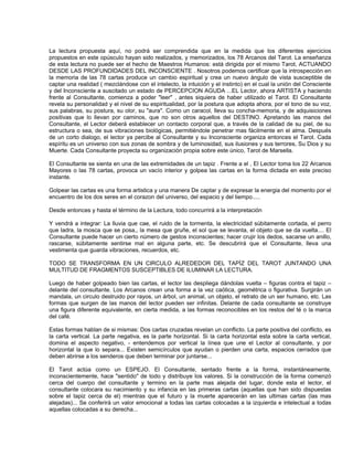 La lectura propuesta aquí, no podrá ser comprendida que en la medida que los diferentes ejercicios
propuestos en este opúsculo hayan sido realizados, y memorizados, los 78 Arcanos del Tarot. La enseñanza
de esta lectura no puede ser el hecho de Maestros Humanos: está dirigida por el mismo Tarot, ACTUANDO
DESDE LAS PROFUNDIDADES DEL INCONSCIENTE . Nosotros podemos certificar que la introspección en
la memoria de las 78 cartas produce un cambio espiritual y crea un nuevo ángulo de vista susceptible de
captar una realidad ( mezclándose con el intelecto, la intuición y el instinto) en el cual la unión del Consciente
y del Inconsciente a suscitado un estado de PERCEPCION AGUDA ...EL Lector, ahora ARTISTA y haciendo
frente al Consultante, comienza a poder "leer" , antes siquiera de haber utilizado el Tarot. El Consultante
revela su personalidad y el nivel de su espiritualidad, por la postura que adopta ahora, por el tono de su voz,
sus palabras, su postura, su olor, su "aura". Como un caracol, lleva su concha-memoria, y de adquisiciones
positivas que lo llevan por caminos, que no son otros aquellos del DESTINO. Apretando las manos del
Consultante, el Lector deberá establecer un contacto corporal que, a través de la calidad de su piel, de su
estructura o sea, de sus vibraciones biológicas, permitiéndole penetrar mas fácilmente en el alma. Después
de un corto dialogo, el lector ya percibe al Consultante y su Inconsciente organiza entonces el Tarot. Cada
espíritu es un universo con sus zonas de sombra y de luminosidad, sus ilusiones y sus terrores, Su Dios y su
Muerte. Cada Consultante proyecta su organización propia sobre este único, Tarot de Marsella.

El Consultante se sienta en una de las extremidades de un tapiz . Frente a el , El Lector toma los 22 Arcanos
Mayores o las 78 cartas, provoca un vacío interior y golpea las cartas en la forma dictada en este preciso
instante.

Golpear las cartas es una forma artistica y una manera De captar y de expresar la energia del momento por el
encuentro de los dos seres en el corazon del universo, del espacio y del tiempo.....

Desde entonces y hasta el término de la Lectura, todo concurrirá a la interpretación

Y vendrá a integrar: La lluvia que cae, el ruido de la tormenta, la electricidad súbitamente cortada, el perro
que ladra, la mosca que se posa,, la mesa que gruñe, el sol que se levanta, el objeto que se da vuelta.... El
Consultante puede hacer un cierto número de gestos inconscientes; hacer crujir los dedos, sacarse un anillo,
rascarse, súbitamente sentirse mal en alguna parte, etc. Se descubrirá que el Consultante, lleva una
vestimenta que guarda vibraciones, recuerdos, etc.

TODO SE TRANSFORMA EN UN CIRCULO ALREDEDOR DEL TAPÌZ DEL TAROT JUNTANDO UNA
MULTITUD DE FRAGMENTOS SUSCEPTIBLES DE ILUMINAR LA LECTURA.

Luego de haber golpeado bien las cartas, el lector las despliega dándolas vuelta – figuras contra el tapiz –
delante del consultante. Los Arcanos crean una forma a la vez caótica, geométrica o figurativa. Surgirán un
mandala, un circulo destruido por rayos, un árbol, un animal, un objeto, el retrato de un ser humano, etc. Las
formas que surgen de las manos del lector pueden ser infinitas. Delante de cada consultante se construye
una figura diferente equivalente, en cierta medida, a las formas reconocibles en los restos del té o la marca
del café.

Estas formas hablan de si mismas: Dos cartas cruzadas revelan un conflicto. La parte positiva del conflicto, es
la carta vertical. La parte negativa, es la parte horizontal. Si la carta horizontal esta sobre la carta vertical,
domina el aspecto negativo, - entendemos por vertical la línea que une el Lector al consultante, y por
horizontal la que lo separa... Existen semicírculos que ayudan o pierden una carta, espacios cerrados que
deben abrirse a los senderos que deben terminar por juntarse...

El Tarot actúa como un ESPEJO. El Consultante, sentado frente a la forma, instantáneamente,
inconscientemente, hace "sentido" de todo y distribuye los valores. Si la construcción de la forma comenzó
cerca del cuerpo del consultante y termino en la parte mas alejada del lugar, donde esta el lector, el
consultante colocara su nacimiento y su infancia en las primeras cartas (aquellas que han sido dispuestas
sobre el tapiz cerca de el) mientras que el futuro y la muerte aparecerán en las ultimas cartas (las mas
alejadas)... Se conferirá un valor emocional a todas las cartas colocadas a la izquierda e intelectual a todas
aquellas colocadas a su derecha...
 