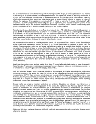 Se le dará entonces al consultante una figurilla humana (pequeña, de pie, o sentada) tallada en una materia
cualquiera y se le pedirá nombrar una carta perteneciendo a la figura que acaba de dibujar y colocar allí la
figurilla. La carta elegida lo representara, es interesante destacar en que dirección el consultante a colocado
el símbolo representándolo: su mirada esta girada hacia el lector (futuro)? ¿Hacia el pasado (si mismo)?
¿Hacia la izquierda (interrogaciones emocionales)? ¿ Hacia la derecha ( dudas intelectuales)? ¿En
diagonal?... Cuando una persona coloca la figurilla que lo representa, muy alejada del centro y cerca de las
extremidades del dibujo, ello revela un complejo de inferioridad. Cuando la coloca sobre la ultima carta puesta
y dando la espalda al lector, revela un miedo del futuro, o una muerte próxima.

Para iluminar la zona de lectura se le confiera al consultante las 4 AS pidiéndole que las distribuya sobre el
juego. El AS de Bastón representara la zona de su sexualidad y de su instinto. El AS de Espada, aquella de
sus certezas, de sus dudas espirituales y de sus conflictos intelectuales. El AS de Copa, sus problemas
sentimentales, su necesidad de afecto, zona de lo emocional.... El AS de Oro, su actividad física, su hogar, su
salud, su plata y todo lo que concierne el orgasmo. Este ultimo color, complejo porque esta al origen de los
tres otros, puede también simbolizar la zona de la iluminación mental.

Le pediremos al consultante de hacer 4 preguntas o mas, - al lector de decidir -, para las cuales deberá elegir
entre los Arcanos Menores un numero de cartas, 4 o 5 – que colocara en un paquete, al lado o fuera del
dibujo. Estas preguntas, antes de ser leídas, ya hablaran gracias a la posición que decidirá otorgarle el
consultante. En efecto si este la coloca horizontalmente, ello significa que el mismo se impone barreras
susceptibles de obstaculizar la eventual realización del objetivo dado por la pregunta. Si coloca verticalmente,
ello implica una búsqueda hacia el signo de lo positivo. Si las coloca en cruz sobre las otras cartas, el provoca
conflictos, etc. Si hace las preguntas en la zona de la infancia, incluso si hacen referencia al futuro, el
demuestra que su búsqueda es mal fijada por una infancia enraizada en su memoria. Por intelectual que sea
una pregunta, si la hace en la zona del AS de Copa, ello revela un fundamento emocional exigiendo sea
concienzudo, - el consultante debe entonces comprender que son necesidades afectivas que modifican su
visión del mundo.

Las líneas diagonales ponen al día la noción de la duda. A veces, la Espada dada vuelta es signo de agresión
hacia la mujer. A veces son revelados eventos que pertenecen al pasado o deseos criminales escondidos, - el
inconsciente se encuentra generalmente abajo y al izquierda...

Una vez analizada esta ESTRUCTURA que contiene la propuesta del lector y las respuestas del consultante,
podemos empezar a dar vuelta las carta. La primera a ser volteada será aquella que fue elegida como
representante del YO. Aquí comienza una lectura que conducirá tanto al pasado como al presente, y para
terminar, con mil precauciones evocara el futuro: "viniendo de donde tu vienes, y estando en lo que tu actúas,
tu puedes, si tu adoptas una actitud positiva, lograr esto y, si tu adoptas una actitud negativa, lograr aquello y
la situación futura puede volverse esto o aquello..."

Dadas vuelta, las cartas se mezclan, uniéndose sus símbolos dibujados, sus colores y sus números, y el
mensaje cambia en función de la disposición de las cartas. La explicación del "lenguaje óptica" del Tarot
pediría un libro entero... En el espacio estrecho que es actualmente el nuestro, no daremos mas que ejemplos
limitados: aquellos del ARCANO XIII Y DEL LOCO. Sobre estas cartas, marcando 2 personajes, uno que mira
el cielo y otro que mira el sol. Si ponemos al LOCO arriba del XIII y como prolongando verticalmente el
rectángulo, nosotros veremos que el personaje es que el ético transforma la putrefacción en vida espiritual y
que el LOCO viene a representar las energías recientemente reveladas y los nuevos ideales. Si el LOCO
dado vuelta esta arriba, constataremos que esa "limpieza" del XIII en el terreno del Inconsciente o de lo
Material conduce a un desorden espiritual; la cura se transformo en crisis negativa, la invasión de materiales
inconscientes en la consciencia ha pulverizado el ego. Si el LOCO esta sobre el Arcano XIII, escondiéndolo
completamente, y si le damos al primer significado vulgar de "locura" y al segundo aquel de "muerte", es el
signo de una acción demente aparentemente inofensiva que lleva una amenaza de muerte: desordenes
sociales pudiendo conducir a la exterminación del genero humano.

El Arcano XIII dado vuelta de pie sobre el LOCO, implica la auto destrucción y la precariedad de esta acción
altamente idealista.
 