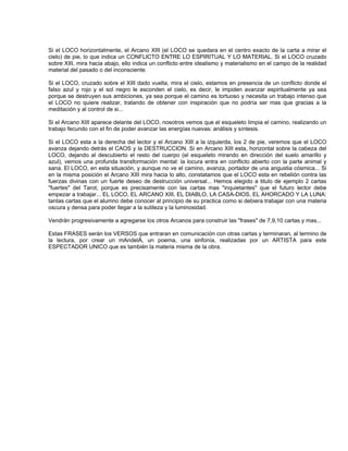 Si el LOCO horizontalmente, el Arcano XIII (el LOCO se quedara en el centro exacto de la carta a mirar el
cielo) de pie, lo que indica un CONFLICTO ENTRE LO ESPIRITUAL Y LO MATERIAL. Si el LOCO cruzado
sobre XIII, mira hacia abajo, ello indica un conflicto entre idealismo y materialismo en el campo de la realidad
material del pasado o del inconsciente.

Si el LOCO, cruzado sobre el XIII dado vuelta, mira el cielo, estamos en presencia de un conflicto donde el
falso azul y rojo y el sol negro le esconden el cielo, es decir, le impiden avanzar espiritualmente ya sea
porque se destruyen sus ambiciones, ya sea porque el camino es tortuoso y necesita un trabajo intenso que
el LOCO no quiere realizar, tratando de obtener con inspiración que no podría ser mas que gracias a la
meditación y al control de si...

Si el Arcano XIII aparece delante del LOCO, nosotros vemos que el esqueleto limpia el camino, realizando un
trabajo fecundo con el fin de poder avanzar las energías nuevas: análisis y síntesis.

Si el LOCO esta a la derecha del lector y el Arcano XIII a la izquierda, los 2 de pie, veremos que el LOCO
avanza dejando detrás el CAOS y la DESTRUCCION. Si en Arcano XIII esta, horizontal sobre la cabeza del
LOCO, dejando al descubierto el resto del cuerpo (el esqueleto mirando en dirección del suelo amarillo y
azul), vemos una profunda transformación mental: la locura entra en conflicto abierto con la parte animal y
sana. El LOCO, en esta situación, y aunque no ve el camino, avanza, portador de una angustia cósmica... Si
en la misma posición el Arcano XIII mira hacia lo alto, constatamos que el LOCO esta en rebelión contra las
fuerzas divinas con un fuerte deseo de destrucción universal... Hemos elegido a titulo de ejemplo 2 cartas
"fuertes" del Tarot, porque es precisamente con las cartas mas "inquietantes" que el futuro lector debe
empezar a trabajar... EL LOCO, EL ARCANO XIII, EL DIABLO, LA CASA-DIOS, EL AHORCADO Y LA LUNA:
tantas cartas que el alumno debe conocer al principio de su practica como si debiera trabajar con una materia
oscura y densa para poder llegar a la sutileza y la luminosidad.

Vendrán progresivamente a agregarse los otros Arcanos para construir las "frases" de 7,9,10 cartas y mas...

Estas FRASES serán los VERSOS que entraran en comunicación con otras cartas y terminaran, al termino de
la lectura, por crear un mAndelÁ, un poema, una sinfonía, realizadas por un ARTISTA para este
ESPECTADOR UNICO que es también la materia misma de la obra.
 