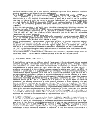 Se vuelve entonces evidente que la carta habiendo sido creada según una unidad de medida, relaciones
estrechas existen entre cada detalle de los distintos ARCANOS.
Así, el BASTON del LOCO es del mismo largo que el CETRO de la IMPERATRIZ, el cetro del PAPA, que el
bastón del EREMITA, que la mancha de la hoz del ARCANO XIII, etc. El palillo del MAGO se inscribe
perfectamente en la línea diagonal azul claro bloqueando el pecho de la PAPESA. Ella es igualmente
parecida a los 3 brazos de la cruz del PAPA, a la flecha del ENAMORADO, a la forma roja que se intercala
entre los 2 caballos del CARO, a la lampara del EREMITA, a la espada de la esfinge de la RUEDA DE LA
FORTUNA, etc. Encontramos igualmente este "palillo caballo padre, semental" en los COLORES y los
HONORES.
Todo lo cual confirma que los 78 ARCANOS fueron creados por una sola mente, individual o colectiva, y que
de ninguna manera los 22 ARCANOS MAYORES fueron agregados como lo afirman ciertas teorías.
EL AS DE ORO entra en la composición del 2 de ORO. Uno de los círculos se inscribe en el interior del semi
circulo rojo del AS de COPAS, carta donde encontramos nuevamente, pero esta vez horizontal y sosteniendo
7 pequeños arcos, el palillo del MAGO...
Es entonces evidente que EL TAROT DE MARSELLA fue concebido en cartas transparentes y COMO UN
TODO. Las 78 cartas pueden organizarse como un rompe cabezas para formar un dibujo unitario, un
MÁNDALA donde el centro podría ser el ARCANO del MUNDO...
Muchas llaves que existen y conducen a esta visión unitaria del Tarot. Por ejemplo si observamos las series
de 10 ESPADAS, podemos distinguir que van de 2 en 2 (2 y 3, 4 y 5, 6y 7, luego un trío formado por 8, 9 y
10), que los pares contienen en su centro flores y los impares espadas. Una de las lecciones del TAROT DE
MARSELLA es mostrarnos que es difícil lograr comprender las partes sin concebir la obra como un total.
Los ARCANOS, sus posibilidades individuales, están en relación unas con las otras, crean parejas, de tríos y
para terminar frases, poemas, y discursos enteros.
Nos encontramos frente a un alfabeto óptico que trasmite el conocimiento no por sonidos sino por figuras, las
formas y los colores... Lo que no excluye la posibilidad de dar a cada ARCANO un valor musical.


¿QUIÉN CREO EL TAROT DE MARSELLA?

Si bien habíamos escrito que no sabíamos quien lo había creado, ni donde, ni cuando, parece necesario
plantearse la pregunta, solamente en busca de una respuesta en la pregunta misma. El tiempo necesario
para la creación de una obra tan monumental, de conocimientos enciclopédicos y a este nivel de conciencia
es imposible que un hombre solo hubiera hecho este trabajo entre cientos siglos de trabajo cotidiano. O
aceptamos que se trata de un libro revelador (lo que para un espíritu religioso seria "creado" por DIOS), o la
conclusión es quizás la obra de un grupo de hombres que la realizara a través de numerosas generaciones, o
como lo afirman algunos alquimistas que el autor fue un individuo que vivió varios siglos. Sea cual sea, la
teoría adoptada, fue construida en el secreto de varios centenares de años. ¿Porque el secreto de tal trabajo?
EL TAROT DE MARSELLA es la obra de un espíritu superior, individual o colectivo, esta entidad posee un
conocimiento matemático, geométrico, científico y arquitectural, infinitamente superior a su época (es
importante señalar que EL TAROT DE MARSELLA es el precursor, con algunos siglos de avance del
sicoanálisis y que responde perfectamente al código genético) desafiando el tiempo, trabaja sin cesar para
darle al mundo una enseñanza que se daba por anónima. ¡Acto de amor sin precedente! Para producir
progresivamente un cambio en las mentalidades y desarrollar sus potencialidades, el Tarot no podía ser un
instrumento sin época histórica, sin nacionalidad y sin pertenecer a ninguna enseñanza doctrinaria conocida.
Debía ser un sistema completo susceptible de ilustrar y despertar sin ninguna referencia a otros sistemas.
¿No debía ser ni alquímico (no existían ya tratados de alquimia?), ni astrología (no se enseñaba en la
universidad?), ni Kabbalistica (el alfabeto hebreo y la Tora no eran suficientes?), ni una interpretación de los
evangelios (los apóstoles ya habían entregados los conocimientos de Cristo?)...

El TAROT DE MARSELLA es un mensaje enviado desde el fondo de los siglos, libro de todos los límites, con
el propósito de devenir la llave del Arcano Unico (Arcana en latín: misterio o secreto) que no es otro que la
CONCIENCIA. Hoy en día, directamente o no, millones de personas han entrado en contacto con el Tarot...
Muy pronto el Tarot devendrá un aliado indispensable de la medicina, particularmente del psicoanálisis.
Tendrá influencia sobre el ARTE HUMANO que conduce al ARTE SAGRADO. Desarrollará la intuición
colectiva, permitiéndole utilizar sus potencialidades parapsicológicas.El TAROT DE MARSELLA, sin autores
determinados, ni raíces geográficas, históricas, ni ideológicas, se sitúa en la LIBERTAD INFINITA de la
 
