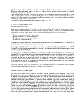 ¿Cuales energías están contenidas en la torre de la Casa-Dios? ¿Qué encontramos en su interior? ¿La
lengua del fuego sale de ella o entra en ella? ¿Es fuego? ¿Es una entidad? ¿Es un ruido? ¿Cómo es el
cuerpo del personaje desnudado?
¿Qué hay detrás del velo de la PAPEZA? ¿El conductor del CARO es un príncipe, hermafrodita, un enano
sobre una silla? ¿Tiene la potencia de 2 caballos? ¿Este caro de carne esta tratando de meterlo al mundo, de
dirigirlo? ¿El CARO tiene raíces? ¿La s columnas llegan hasta el cielo? ¿Los rostros sobre sus espaldas
hablan? ¿De donde vienen? ¿a dónde va?
¿El EREMITA levanta una lampara llena de sangre? ¿Tiene frío? Etc.


EL TRABAJO CON LOS COLORES
por Alejandro JODOROWSKY

Cada cultura, religión, tradición da su propia versión del simbolismo de los colores, sin embargo existe un
fundo común: "el combate" entre la luz y la oscuridad engendra el color. El color es la luz modificada por la
oscuridad, la densidad. Según lo que predomina luz o oscuridad la gama de los colores aparece.

  * Predomina la oscuridad: Azul, índigo, violeta
  * Equilibrio entre la luz y la oscuridad: verde
  * El negro es el extremo inferior, el abismo;
  * El blanco es la pureza superior

En la oscuridad podemos encontrar una gama que va desde la ignorancia a la receptividad. Con la luz uno se
puede desplazar de la acción insensata al conocimiento...

El investigador deberá realizar –toda tentativa para darle un significado simbólico a los 10 colores del TAROT
DE MARSELLA RESTAURADO- este ejercicio: eliminar 9 colores de su atención y no pensar mas que a uno
solo. Por ejemplo EL AMARILLO.

El investigador, el Tarot desplegado delante de el , intentara encontrar el amarillo. Observara minuciosamente
cada tras cartas, luego globalmente. Vera todas las partes amarillas con una sola mirada. Sentirá la vibración
del amarillo y el efecto que le produce en su espíritu. Integrar el color a su espíritu. Su organismo, su
conciencia, su memoria se teñirán de amarillo. El mundo, el sistema solar, el universo serán amarillos.
Después el color va a recorrer el camino inverso de la totalidad a la unidad, se reconvertirá en ella misma y
en fin la vera en el Tarot en su integridad para detenerse en el amarillo de un detalle. Este ejercicio deberá
ser realizado sucesivamente con los 10 colores.

Este "vivir", este "ser color", esta totalización del tono permitirá comprender sus inconmensurables aspectos
positivos y negativos y será la fuente de una pluralidad de interpretación.


SIGNIFICACION DE LOS ARCANOS

Hay cartas que atraen mas la atención de otras. Algunas aparecen como "positivas", otras como"
desagradables", una tercera categoría, la menos numerosa produce un efecto de terror infantil. La indiferencia
es posible. El manejo del Tarot se obtiene cuando las cartas no son desagradables ni mudas. Hasta que no
establezcamos un contacto estrecho con cada uno de los Arcanos, una relación de amor, no podemos
pretender conocer este juego de cartas. Es por eso que hay que mirar cada cartas, detalle detrás detalle. A
cada paso de "misterios" surgirán... porque la manzana de Adam de la Emperatriz esta tan desarrollada?
Porque este "huevo" amarado por 2 lazos amarillos bajo los pies del personaje del MUNDO? Porque el dedo
gordo de la mano con guante del PAPA es tan grande y termina por fundirse a la materia misma de la CRUZ?
Porque la FUERZA tiene la cabeza separada del cuerpo por un trazo, que colore a la realidad? Porque esta
"media luna" sobre la nuca del EREMITA? Porque la cerámica que sostiene la mano izquierda de la
ESTRELLA toca el talón de su pierna deforme, se apoya sobre su sexo mientras que el agua vertida viene a
tocar el talón del otro pie, mientras que la cerámica que sostiene la mano derecha toca la rodilla y vierte su
liquido cerca de la punta del otro pie? Porque el animal amarillo de la RUEDA DE LA FORTUNA posee orejas
 